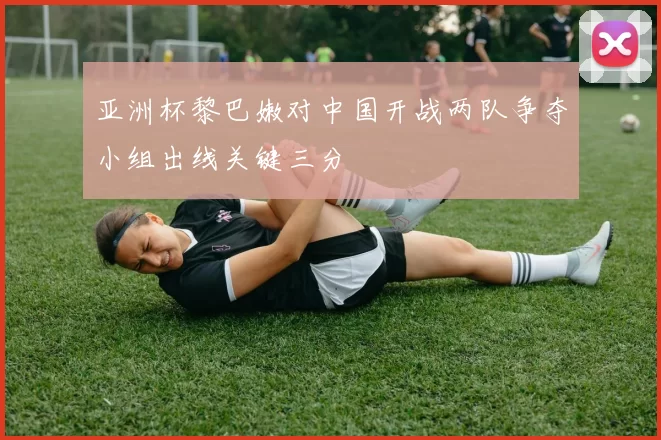亚洲杯黎巴嫩对中国开战两队争夺小组出线关键三分