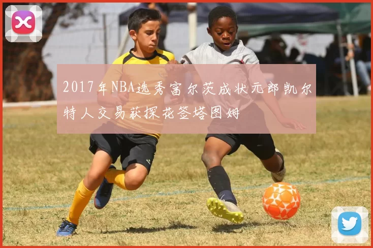 2017年NBA选秀富尔茨成状元郎凯尔特人交易获探花签塔图姆