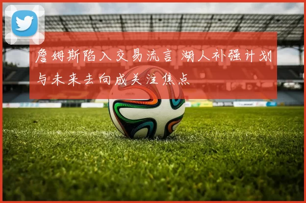 詹姆斯陷入交易流言 湖人补强计划与未来去向成关注焦点