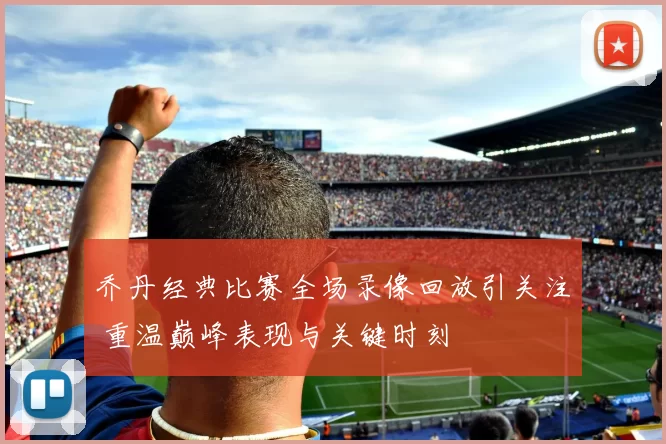 乔丹经典比赛全场录像回放引关注 重温巅峰表现与关键时刻