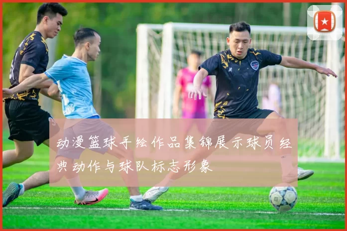 动漫篮球手绘作品集锦展示球员经典动作与球队标志形象