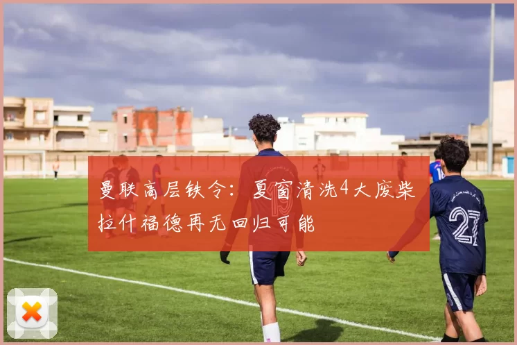 曼联高层铁令：夏窗清洗4大废柴 拉什福德再无回归可能