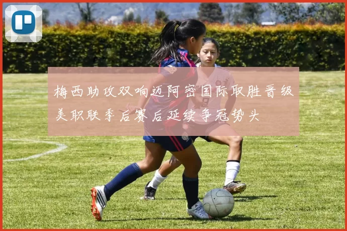 梅西助攻双响迈阿密国际取胜晋级美职联季后赛后延续争冠势头