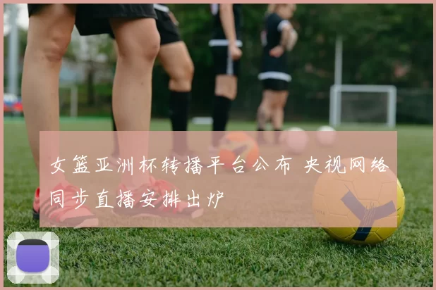 女篮亚洲杯转播平台公布 央视网络同步直播安排出炉