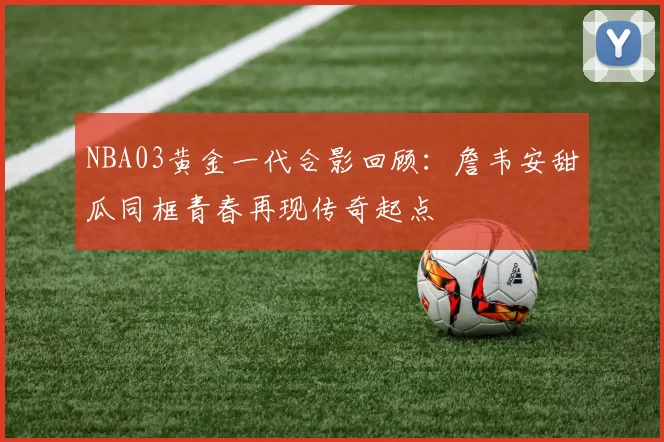 NBA03黄金一代合影回顾：詹韦安甜瓜同框青春再现传奇起点