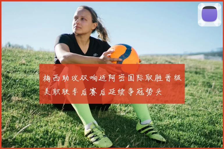 梅西助攻双响迈阿密国际取胜晋级美职联季后赛后延续争冠势头