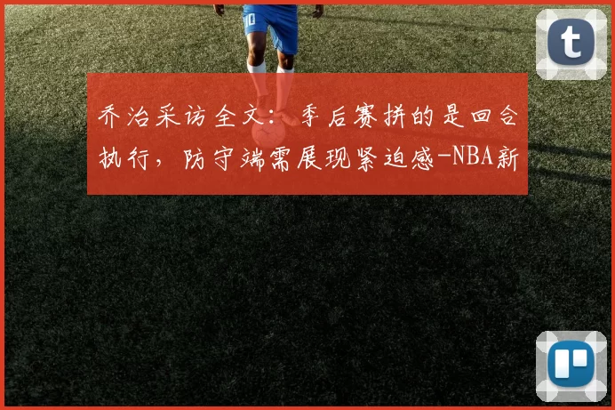 乔治采访全文：季后赛拼的是回合执行，防守端需展现紧迫感-NBA新闻