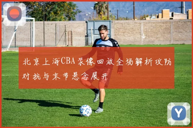 北京上海CBA录像回放全场解析攻防对抗与末节悬念展开