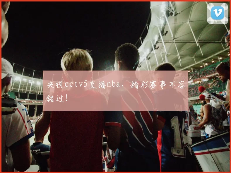 央视cctv5直播nba，精彩赛事不容错过！