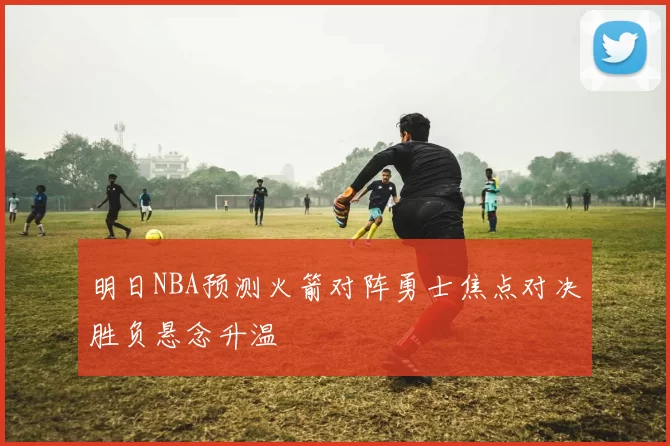 明日NBA预测火箭对阵勇士焦点对决胜负悬念升温