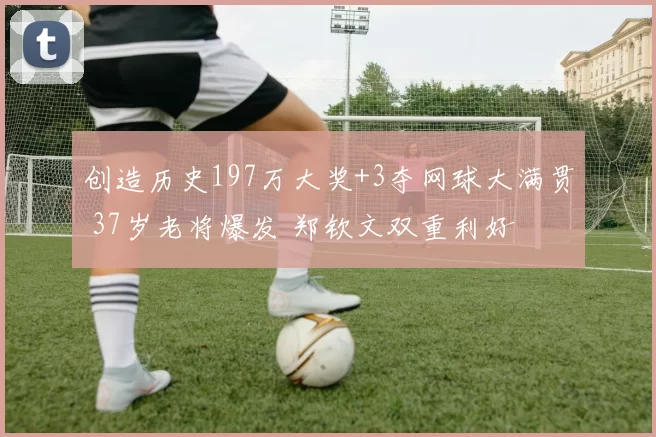 创造历史197万大奖+3夺网球大满贯 37岁老将爆发 郑钦文双重利好