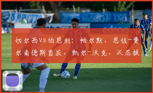 切尔西vs伯恩利：帕尔默、恩佐-费尔南德斯首发，凯尔-沃克、汉尼拔-梅布里出战