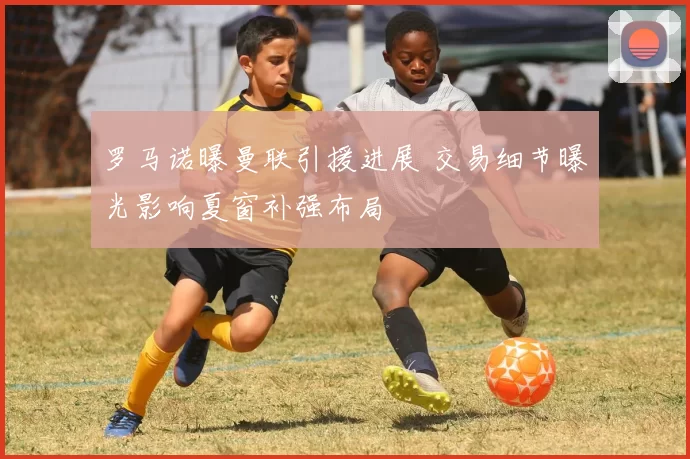 罗马诺曝曼联引援进展 交易细节曝光影响夏窗补强布局