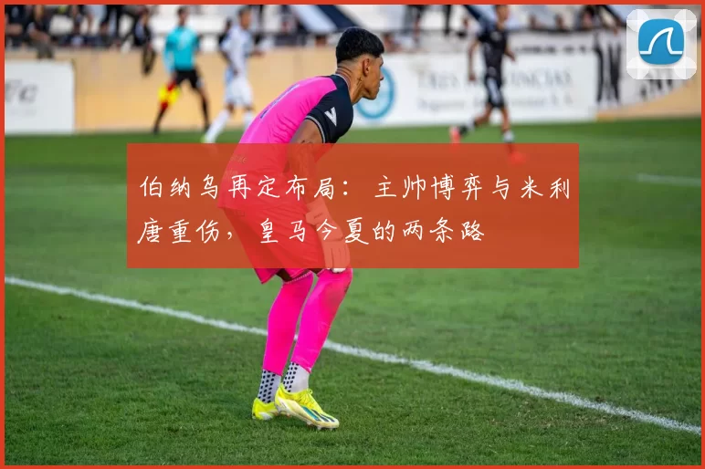 伯纳乌再定布局：主帅博弈与米利唐重伤，皇马今夏的两条路