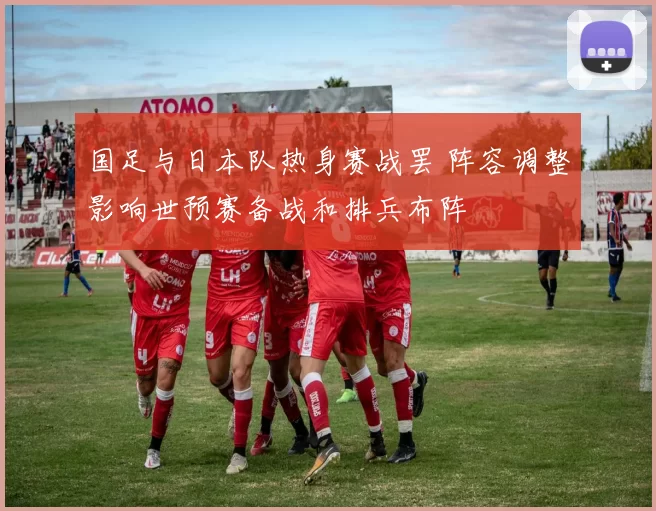 国足与日本队热身赛战罢 阵容调整影响世预赛备战和排兵布阵