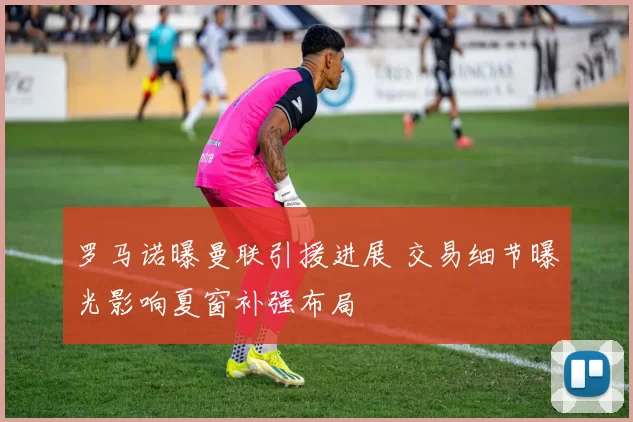 罗马诺曝曼联引援进展 交易细节曝光影响夏窗补强布局