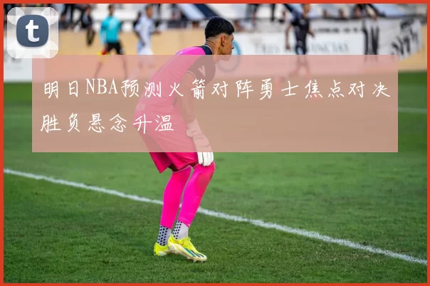 明日NBA预测火箭对阵勇士焦点对决胜负悬念升温