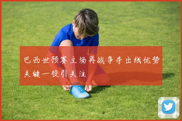 巴西世预赛主场再战争夺出线优势关键一役引关注