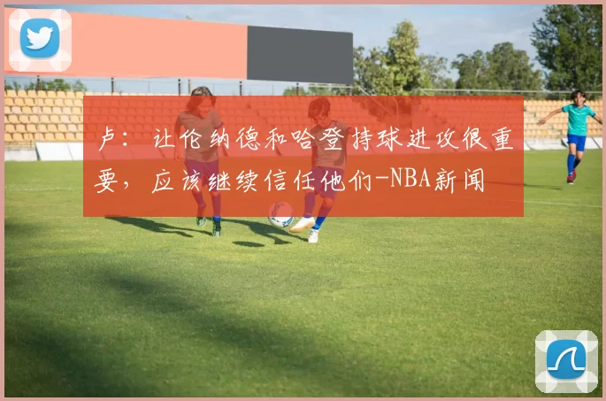 卢：让伦纳德和哈登持球进攻很重要，应该继续信任他们-NBA新闻