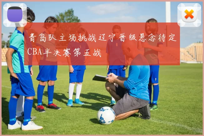 青岛队主场挑战辽宁晋级悬念待定CBA半决赛第五战