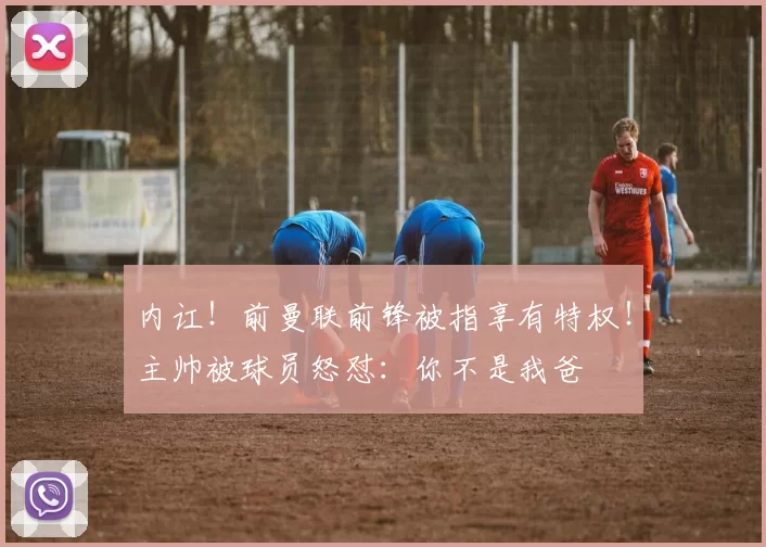 内讧！前曼联前锋被指享有特权！主帅被球员怒怼：你不是我爸