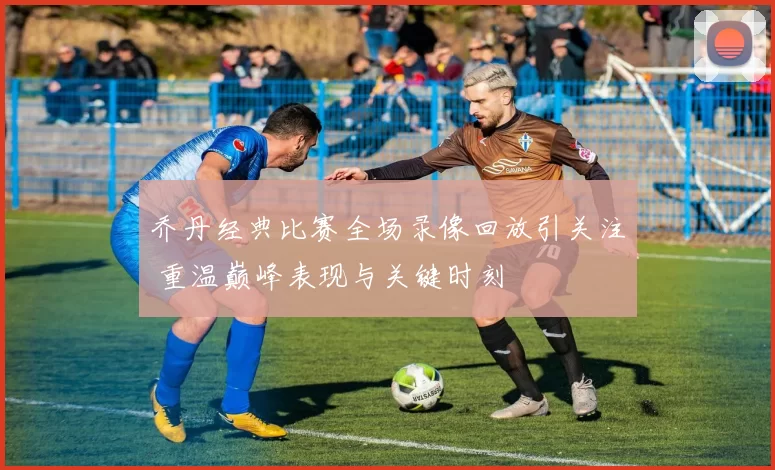 乔丹经典比赛全场录像回放引关注 重温巅峰表现与关键时刻