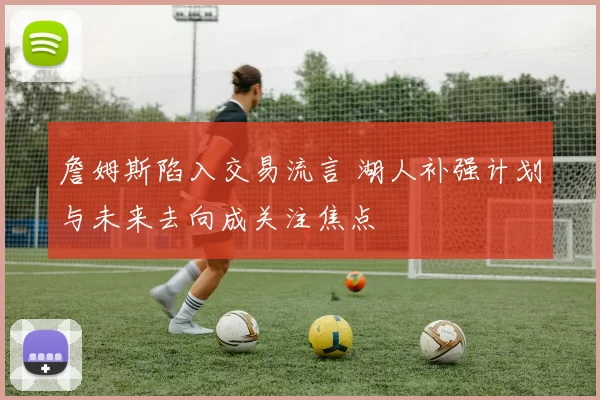 詹姆斯陷入交易流言 湖人补强计划与未来去向成关注焦点