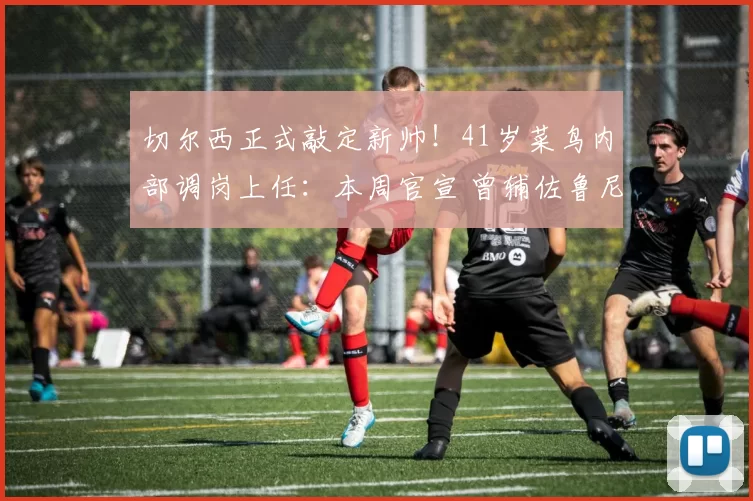 切尔西正式敲定新帅！41岁菜鸟内部调岗上任：本周官宣 曾辅佐鲁尼_塞尼尔_斯特拉斯堡_教练