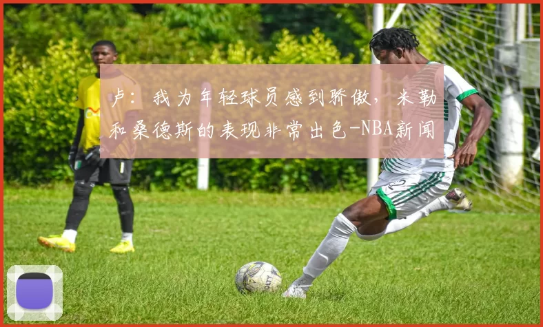卢：我为年轻球员感到骄傲，米勒和桑德斯的表现非常出色-NBA新闻