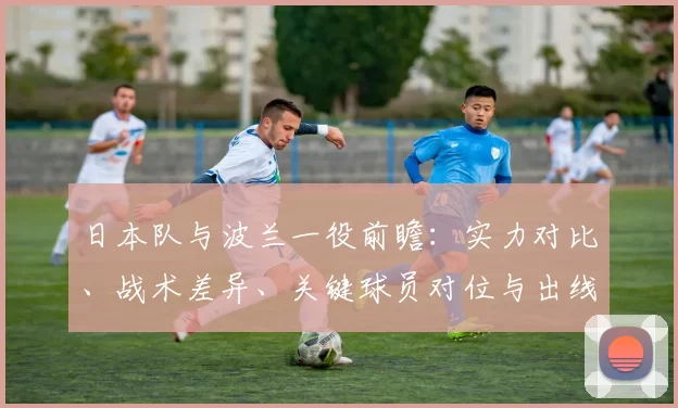 日本队与波兰一役前瞻：实力对比、战术差异、关键球员对位与出线影响