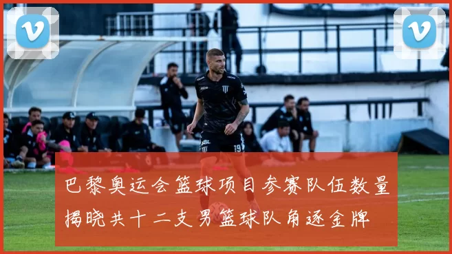 巴黎奥运会篮球项目参赛队伍数量揭晓共十二支男篮球队角逐金牌