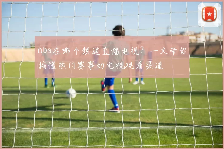 nba在哪个频道直播电视？一文带你搞懂热门赛事的电视观看渠道
