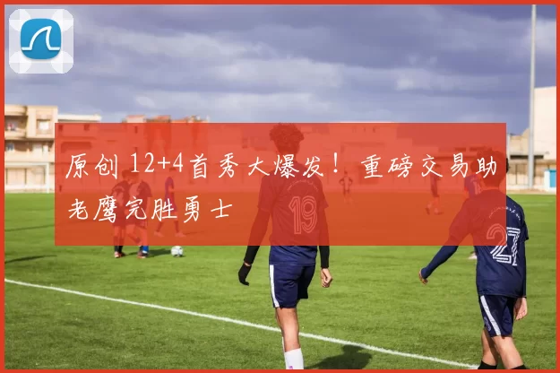 原创 12+4首秀大爆发！重磅交易助老鹰完胜勇士