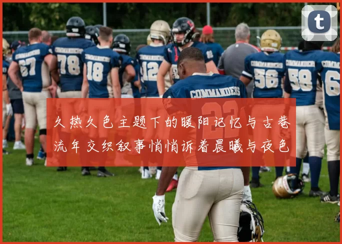 久热久色主题下的暖阳记忆与古巷流年交织叙事悄悄诉着晨曦与夜色