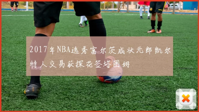 2017年NBA选秀富尔茨成状元郎凯尔特人交易获探花签塔图姆