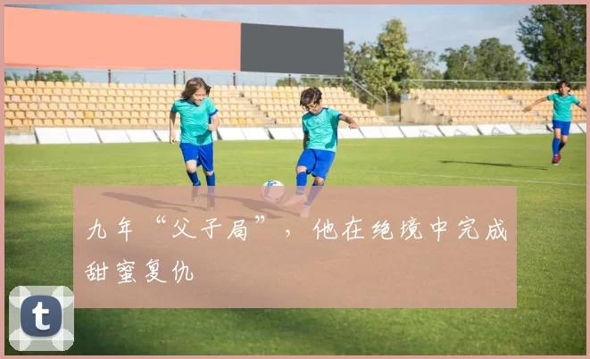 九年“父子局”，他在绝境中完成甜蜜复仇