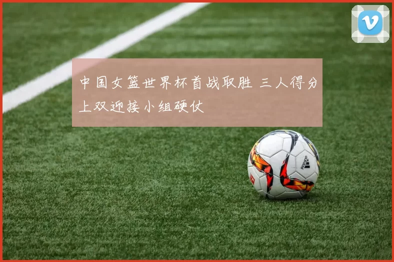 中国女篮世界杯首战取胜 三人得分上双迎接小组硬仗