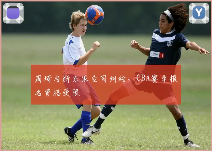 周琦与新东家合同纠纷，CBA赛季报名资格受限