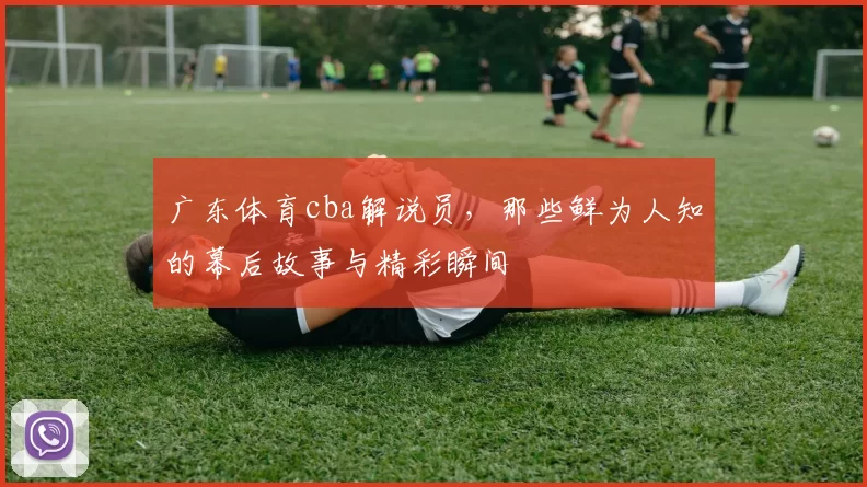 广东体育cba解说员，那些鲜为人知的幕后故事与精彩瞬间