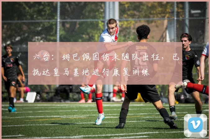 六台：姆巴佩因伤未随队出征，已抵达皇马基地进行康复训练