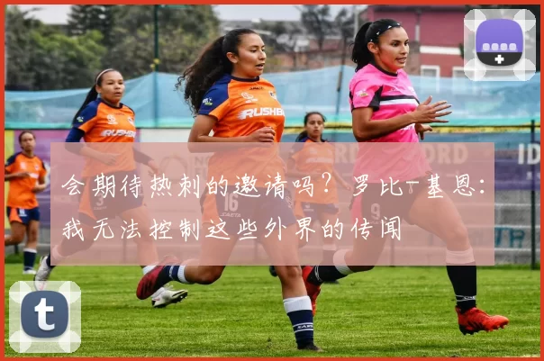 会期待热刺的邀请吗？罗比-基恩：我无法控制这些外界的传闻