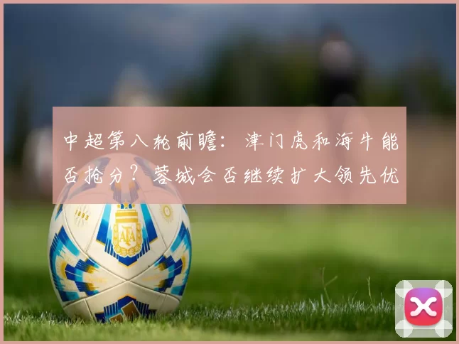 中超第八轮前瞻：津门虎和海牛能否抢分？蓉城会否继续扩大领先优势？_比赛_泰山_国安