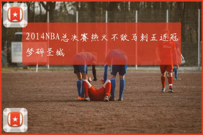 2014NBA总决赛热火不敌马刺五连冠梦碎圣城