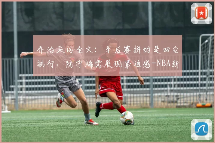 乔治采访全文：季后赛拼的是回合执行，防守端需展现紧迫感-NBA新闻