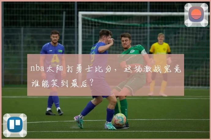 nba太阳打勇士比分，这场激战究竟谁能笑到最后？
