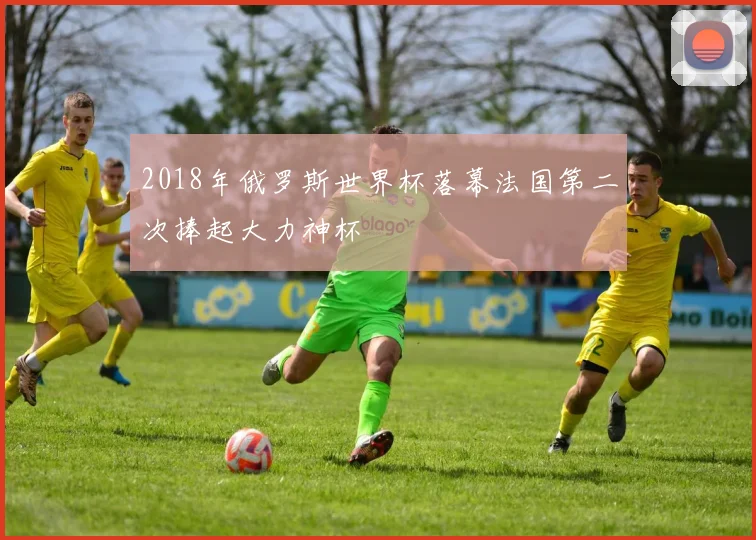2018年俄罗斯世界杯落幕法国第二次捧起大力神杯