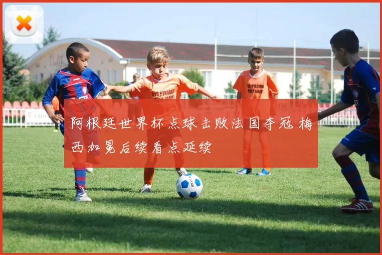 阿根廷世界杯点球击败法国夺冠 梅西加冕后续看点延续