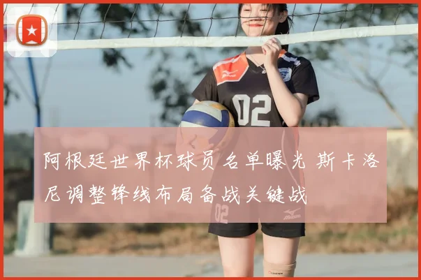 阿根廷世界杯球员名单曝光 斯卡洛尼调整锋线布局备战关键战
