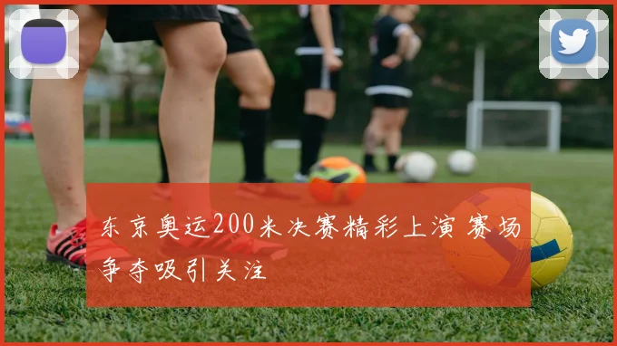 东京奥运200米决赛精彩上演 赛场争夺吸引关注