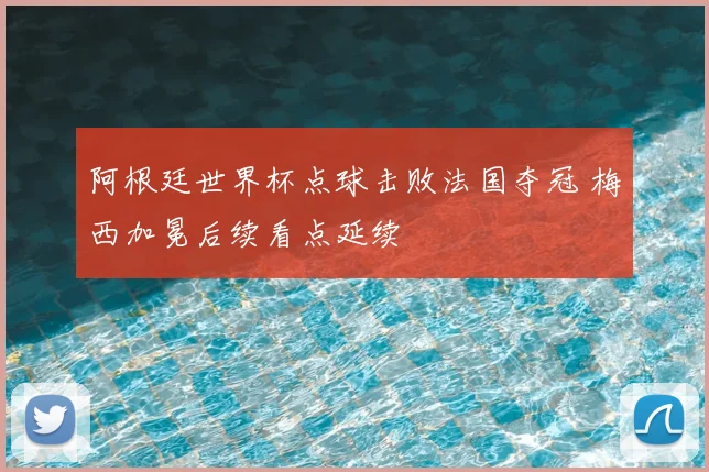 阿根廷世界杯点球击败法国夺冠 梅西加冕后续看点延续